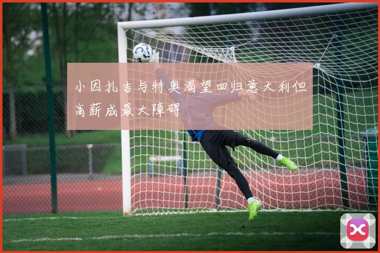 小因扎吉与特奥渴望回归意大利但高薪成最大障碍