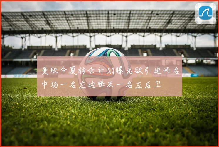 曼联今夏转会计划曝光欲引进两名中场一名左边锋及一名左后卫