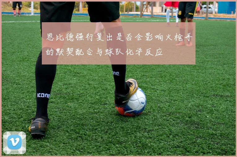 恩比德强行复出是否会影响火枪手的默契配合与球队化学反应