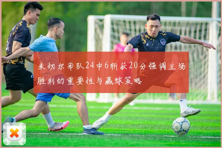 米切尔率队24中6斩获20分强调主场胜利的重要性与赢球策略