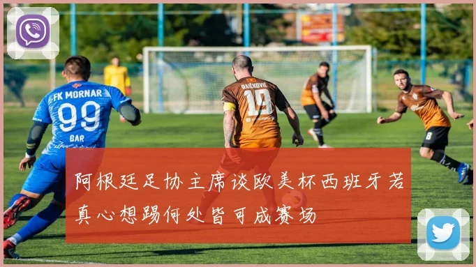 阿根廷足协主席谈欧美杯西班牙若真心想踢何处皆可成赛场