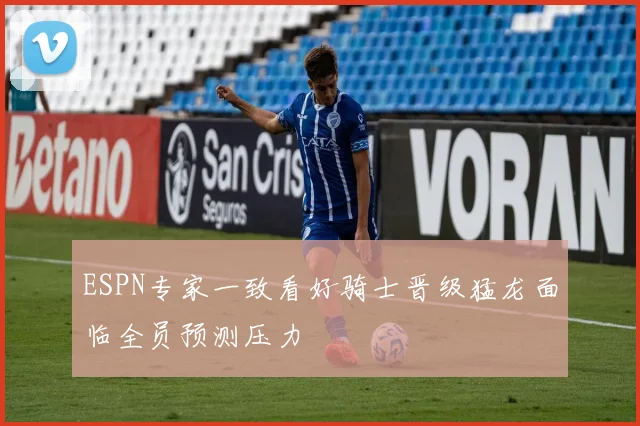 ESPN专家一致看好骑士晋级猛龙面临全员预测压力