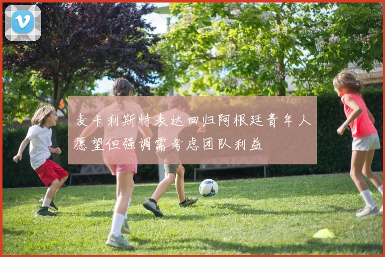 麦卡利斯特表达回归阿根廷青年人愿望但强调需考虑团队利益