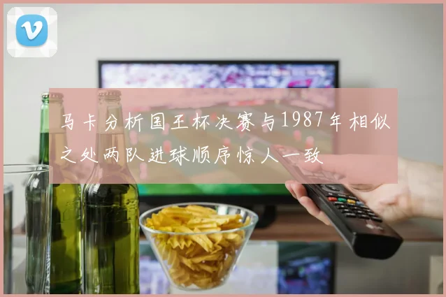 马卡分析国王杯决赛与1987年相似之处两队进球顺序惊人一致