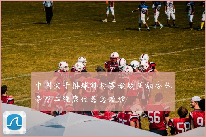 中国女子排球锦标赛激战正酣各队争夺四强席位悬念延续