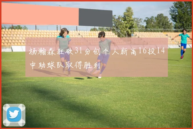 杨瀚森狂砍31分创个人新高16投14中助球队取得胜利