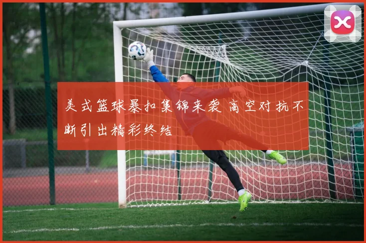 美式篮球暴扣集锦来袭 高空对抗不断引出精彩终结